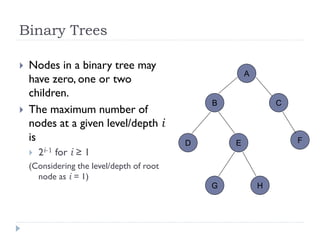 Binary Trees
 Nodes in a binary tree may
have zero, one or two
children.
 The maximum number of
nodes at a given level/depth i
is
 2i-1 for i ≥ 1
(Considering the level/depth of root
node as i = 1)
A
B C
D E F
G H
 