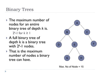 Binary Trees
 The maximum number of
nodes for an entire
binary tree of depth k is.
2k-1 for k ≥ 1
 A full binary tree of
depth k is a binary tree
with 2k-1 nodes.
 That is the maximum
number of nodes a binary
tree can have.
A
B C
D E F
G H
Max. No of Node = 15
 