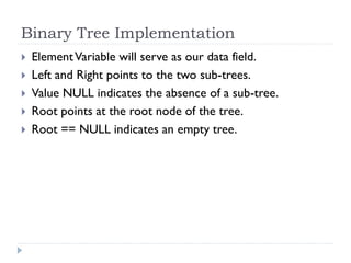 Binary Tree Implementation
 ElementVariable will serve as our data field.
 Left and Right points to the two sub-trees.
 Value NULL indicates the absence of a sub-tree.
 Root points at the root node of the tree.
 Root == NULL indicates an empty tree.
 