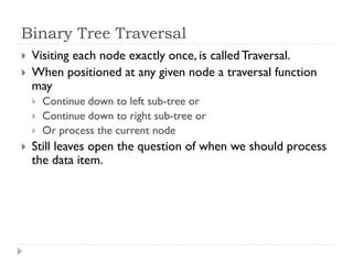 Binary Tree Traversal
 Visiting each node exactly once, is calledTraversal.
 When positioned at any given node a traversal function
may
 Continue down to left sub-tree or
 Continue down to right sub-tree or
 Or process the current node
 Still leaves open the question of when we should process
the data item.
 