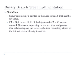 Binary Search Tree Implementation
 FindValue
 Requires returning a pointer to the node in treeT that has the
key value.
 IfT is Null return NULL, if the key stored at T is X, we can
returnT. Otherwise depending on the less than and greater
than relationship we can traverse the tree recursively either on
the left sub tree or the right subtree.
 