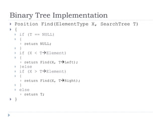 Binary Tree Implementation
 Position Find(ElementType X, SearchTree T)
 {
 if (T == NULL)
 {
 return NULL;
 }
 if (X < TElement)
 {
 return Find(X, TLeft);
 }else
 if (X > TElement)
 {
 return Find(X, TRight);
 }
 else
 return T;
 }
 