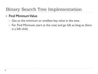 Binary Search Tree Implementation
 Find MinimumValue
 Get us the minimum or smallest key value in the tree.
 For Find Minimum, start at the root and go left as long as there
is a left child.
 
