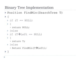 Binary Tree Implementation
 Position FindMin(SearchTree T)
 {
 if (T == NULL)
 {
 return NULL;
 }else
 if (TLeft == NULL)
 {
 return T;
 }else
 Return FindMin(TLeft);
 }
 
