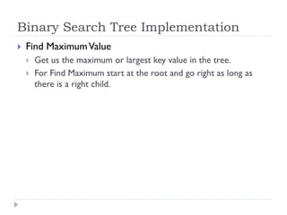 Binary Search Tree Implementation
 Find MaximumValue
 Get us the maximum or largest key value in the tree.
 For Find Maximum start at the root and go right as long as
there is a right child.
 