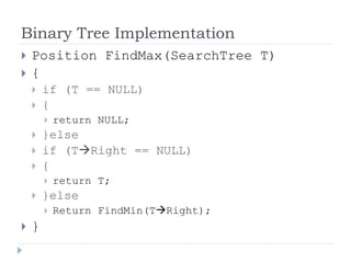 Binary Tree Implementation
 Position FindMax(SearchTree T)
 {
 if (T == NULL)
 {
 return NULL;
 }else
 if (TRight == NULL)
 {
 return T;
 }else
 Return FindMin(TRight);
 }
 