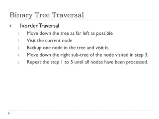 Binary Tree Traversal
 InorderTraversal
1. Move down the tree as far left as possible
2. Visit the current node
3. Backup one node in the tree and visit it.
4. Move down the right sub-tree of the node visited in step 3.
5. Repeat the step 1 to 5 until all nodes have been processed.
 