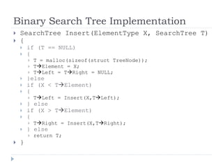Binary Search Tree Implementation
 SearchTree Insert(ElementType X, SearchTree T)
 {
 if (T == NULL)
 {
 T = malloc(sizeof(struct TreeNode));
 TElement = X;
 TLeft = TRight = NULL;
 }else
 if (X < TElement)
 {
 TLeft = Insert(X,TLeft);
 } else
 if (X > TElement)
 {
 TRight = Insert(X,TRight);
 } else
 return T;
 }
 