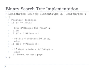 Binary Search Tree Implementation
 SearchTree Delete(ElementType X, SearchTree T)
 {
 Position TempCell
 if (T == NULL)
 {
 Error(“Element Not Found”);
 }else
 if (X < TElement)
 {
 TLeft = Delete(X,TLeft);
 } else
 if (X > TElement)
 {
 TRight = Delete(X,TRight);
 } else
// contd. On next page
 }
 