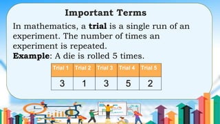 In mathematics, a trial is a single run of an
experiment. The number of times an
experiment is repeated.
Example: A die is rolled 5 times.
Important Terms
 
