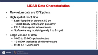 LiDAR Data Characteristics
• Raw return data are XYZ points
• High spatial resolution
– Laser footprint on ground ≤ 50 cm
– Typical density is 0.5 to 20+ pulses/m2
– 2 to 3 returns/pulse in forest areas
– Surface/canopy models typically 1 to 5m grid
• Large volume of data
– 5,000 to 60,000+ pulses/hectare
– 10 to100+ thousands of returns/hectare
– 0.4 to 5.4+ MB/hectare
https://www.dnr.wa.gov/publications/bc_fp_lidar_pres_moskal.ppt
 