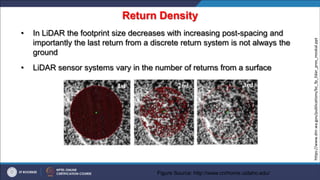Return Density
• In LiDAR the footprint size decreases with increasing post-spacing and
importantly the last return from a discrete return system is not always the
ground
• LiDAR sensor systems vary in the number of returns from a surface
Figure Source: http://www.cnrhome.uidaho.edu/
https://www.dnr.wa.gov/publications/bc_fp_lidar_pres_moskal.ppt
 