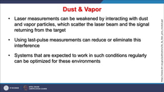 Dust & Vapor
• Laser measurements can be weakened by interacting with dust
and vapor particles, which scatter the laser beam and the signal
returning from the target
• Using last-pulse measurements can reduce or eliminate this
interference
• Systems that are expected to work in such conditions regularly
can be optimized for these environments
https://www.dnr.wa.gov/publications/bc_fp_lidar_pres_moskal.ppt
 