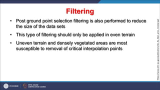 Filtering
• Post ground point selection filtering is also performed to reduce
the size of the data sets
• This type of filtering should only be applied in even terrain
• Uneven terrain and densely vegetated areas are most
susceptible to removal of critical interpolation points
https://www.dnr.wa.gov/publications/bc_fp_lidar_pres_moskal.ppt
 