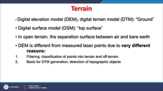 Terrain
• Digital elevation model (DEM), digital terrain model (DTM): “Ground”
• Digital surface model (DSM): “top surface”
• In open terrain, the separation surface between air and bare earth
• DEM is different from measured laser points due to very different
reasons:
1. Filtering: classification of points into terrain and off-terrain
2. Basis for DTM generation, detection of topographic objects
 