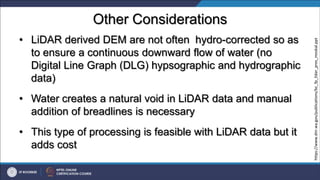 Other Considerations
• LiDAR derived DEM are not often hydro-corrected so as
to ensure a continuous downward flow of water (no
Digital Line Graph (DLG) hypsographic and hydrographic
data)
• Water creates a natural void in LiDAR data and manual
addition of breadlines is necessary
• This type of processing is feasible with LiDAR data but it
adds cost
https://www.dnr.wa.gov/publications/bc_fp_lidar_pres_moskal.ppt
 