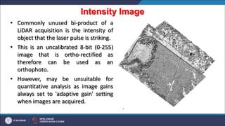 Intensity Image
.
• Commonly unused bi-product of a
LiDAR acquisition is the intensity of
object that the laser pulse is striking.
• This is an uncalibrated 8-bit (0-255)
image that is ortho-rectified as
therefore can be used as an
orthophoto.
• However, may be unsuitable for
quantitative analysis as image gains
always set to 'adaptive gain' setting
when images are acquired.
 