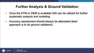 Further Analysis & Ground Validation
• Once the DTM or DEM is available GIS can be utilized for further
systematic analysis and modeling
• Accuracy assessment should always be attempted (best
approach is to do ground validation)
 