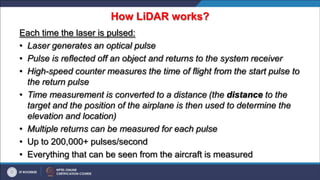 How LiDAR works?
Each time the laser is pulsed:
• Laser generates an optical pulse
• Pulse is reflected off an object and returns to the system receiver
• High-speed counter measures the time of flight from the start pulse to
the return pulse
• Time measurement is converted to a distance (the distance to the
target and the position of the airplane is then used to determine the
elevation and location)
• Multiple returns can be measured for each pulse
• Up to 200,000+ pulses/second
• Everything that can be seen from the aircraft is measured
 
