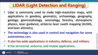 LIDAR (Light Detection and Ranging)
• Lidar is commonly used to make high-resolution maps, with
applications in geodesy, geomatics, archaeology, geography,
geology, geomorphology, seismology, forestry, atmospheric
physics, laser guidance, airborne laser swath mapping (ALSM),
and laser altimetry.
• The technology is also used in control and navigation for some
autonomous cars.
• It also has wide applications in industry, defense, and military.
• It has terrestrial, airborne, and mobile applications.
https://en.wikipedia.org/wiki/Lidar
 