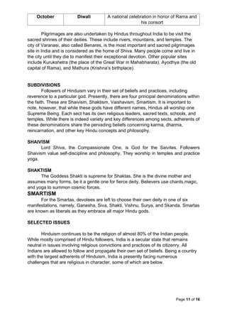 Page 11 of 16
October Diwali A national celebration in honor of Rama and
his consort
Pilgrimages are also undertaken by Hindus throughout India to be visit the
sacred shrines of their deities. These include rivers, mountains, and temples. The
city of Varanasi, also called Benares, is the most important and sacred pilgrimages
site in India and is considered as the home of Shiva. Many people come and live in
the city until they die to manifest their exceptional devotion. Other popular sites
include Kurukshetra (the place of the Great War in Mahabharata). Ayodhya (the old
capital of Rama), and Mathura (Krishna’s birthplace).
SUBDIVISIONS
Followers of Hinduism vary in their set of beliefs and practices, including
reverence to a particular god. Presently, there are four principal denominations within
the faith. These are Shaivism, Shaktism, Vaishavism, Smartism. It is important to
note, however, that while these gods have different names, Hindus all worship one
Supreme Being. Each sect has its own religious leaders, sacred texts, schools, and
temples. While there is indeed variety and key differences among sects, adherents of
these denominations share the pervading beliefs concerning karma, dharma,
reincarnation, and other key Hindu concepts and philosophy.
SHAIVISM
Lord Shiva, the Compassionate One, is God for the Saivites. Followers
Shaivism value self-discipline and philosophy. They worship in temples and practice
yoga.
SHAKTISM
The Goddess Shakti is supreme for Shaktas. She is the divine mother and
assumes many forms, be it a gentle one for fierce deity. Believers use chants,magic,
and yoga to summon cosmic forces.
SMARTISM
For the Smartas, devotees are left to choose their own deity in one of six
manifestations, namely, Ganesha, Siva, Shakti, Vishnu, Surya, and Skanda. Smartas
are known as liberals as they embrace all major Hindu gods.
SELECTED ISSUES
Hinduism continues to be the religion of almost 80% of the Indian people.
While mostly comprised of Hindu followers, India is a secular state that remains
neutral in issues involving religious convictions and practices of its citizenry. All
Indians are allowed to follow and propagate their own set of beliefs. Being a country
with the largest adherents of Hinduism, India is presently facing numerous
challenges that are religious in character, some of which are below.
 
