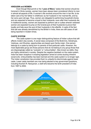 Page 12 of 16
HINDUISM and WOMEN
Even though Manusmriti or the “Laws of Manu” states that women should be
honored in Hindu society, women have been always been considered inferior to men
in almost all aspects of life. A woman’s life revolves around the men in her life, to be
taken care of by her father in childhood, by her husband in her married life, and by
her sons upon old age. Thus, women are relegated to performing household chores
and are expected to become a loyal to their husbands, even after their husbands die.
In traditional society, women are expected to perform sati or suttee wherein widowed
women are expected to jump on the funeral pyre of their husbands to prove their
loyalty and help save the soul of their husbands in the afterlife. In spite of the fact
that sati was already demolished by the British in India, there are still cases of sati
being reported in modern times.
CASTE SYSTEM
The caste system is one major distinguishing feature of Indian culture that still
affects modern-day society. A social class composed of the Brahmins, Kshatriyas,
Vaishyas, and Shudras, opportunities are based upon family origin. One person
belongs to a caste by being born to parents of that particular caste. However, the
most deplorable group are those persons that do not belong to any group-those that
are disparagingly called as “outcasts” or “untouchables”. Also known as dalits, they
are highly ostracized in society. Despite the negative backlash on the caste system,
India has been receptive in enacting legislation aimed at contra ducting inherent
social evils. Untouchability has been banned and the caste system is no longer rigid.
The Indian constitution has provided that it is unlawful to discriminate against lower
caste. Lower caste members are now being elected to key government [positions,
including Kocherii R. Narayanan, a dalit who became the tenth president of India
from 1997 to 2002.
 