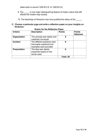 Page 15 of 16
dates back to around 1500 B.C.E. to 1200 B.C.E.
9. The _____ is one major distinguishing feature of Indian culture that still
affects the modern-day society.
10. The teachings of Hinduism may have justified the status of the _____.
C. Choose a particular yoga and write a reflection paper on your insights on
Hinduism.
Rubric for the Reflection Paper
Criteria Description Points Points
Obtained
Organization The concept was clearly and
creatively conveyed
6
Content The different practices were
thoroughly explained and
examples were provided
8
Presentation The idea was clearly
presented based on the
words used.
6
Total: 20
 