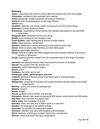 Page 16 of 16
Glossary
Aryan- conquerors that moved in Indus valley and brought their own set of belief
Aranyakas- meditations that explicate their meaning
Artha- appropriate worldly prosperity and material well-being
Atharva- Veda- knowledge given by the sage Atharva
Atman- soul
Ahaktism- believers use chants, magic, and yoga to summon cosmic forces
Brahmans- priestly, academic class
Brahmanas- explanations of the mantras with detailed descriptions of the sacrificial
ceremonies
Bhagavad Gita- translated as the Lord’s Song
Bhakti- soul’s longing for and clinging to God
Caste System- major distinguishing feature of Indian culture
Dalits- street cleaners, menial tasks
Darshan- pertaining to seeing and being in the presence of the deity
Devas- Hindu scripture state that there are 300 million gods
Dharma- appropriate behaviour
Diwali- Festival of Lights and Indias biggest and most important Holiday of the year in
October or November
Durga- powerful goddess created from the combined forces of the anger of several
gods
Ganesha- the elephant-headed deity revered as the remover of obstacles
Garuda- the symbol of the sky and the sun
Hinduism- world’s third largest religion
Karma- action
Kartikeya- the Hindu god of war.
Kshatriyas- rulers, administrators, warriors
Lakshmi- goddess of fortune God of love, benevolence, and forgiveness
Lingam- male energy
Mahabarata- composed of arounbd one hundred thousand verses making it the worlds
longest poem
Mantras- hymns and chants for praising God
Moksha- nirvana
Murtis- images
Parvati- goddess of love, fertility, and devotion
Ramayana- Sanskrit epic poem consisting 24,000 verses, seven books and 500 cantos
Rig Veda- most important and oldest book
Sama- Veda- the knowledge of chants
Samsara- every soul dies and is reborn anew in a new form
Sanskrit- the language of the earliest writings
Saraswati- the goddess of science and wisdom
Shaivism- followers that value self-discipline and philosophy
Shiva- destroyer and the god of death, destruction, and disease
Shrimti- means that which has been remembered
 