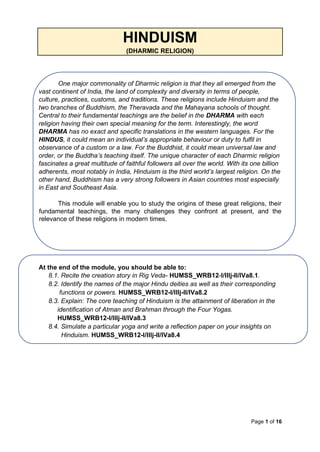 Page 1 of 16
HINDUISM
(DHARMIC RELIGION)
One major commonality of Dharmic religion is that they all emerged from the
vast continent of India, the land of complexity and diversity in terms of people,
culture, practices, customs, and traditions. These religions include Hinduism and the
two branches of Buddhism, the Theravada and the Mahayana schools of thought.
Central to their fundamental teachings are the belief in the DHARMA with each
religion having their own special meaning for the term. Interestingly, the word
DHARMA has no exact and specific translations in the western languages. For the
HINDUS, it could mean an individual’s appropriate behaviour or duty to fulfil in
observance of a custom or a law. For the Buddhist, it could mean universal law and
order, or the Buddha’s teaching itself. The unique character of each Dharmic religion
fascinates a great multitude of faithful followers all over the world. With its one billion
adherents, most notably in India, Hinduism is the third world’s largest religion. On the
other hand, Buddhism has a very strong followers in Asian countries most especially
in East and Southeast Asia.
This module will enable you to study the origins of these great religions, their
fundamental teachings, the many challenges they confront at present, and the
relevance of these religions in modern times.
At the end of the module, you should be able to:
8.1. Recite the creation story in Rig Veda- HUMSS_WRB12-I/IIIj-II/IVa8.1.
8.2. Identify the names of the major Hindu deities as well as their corresponding
functions or powers. HUMSS_WRB12-I/IIIj-II/IVa8.2
8.3. Explain: The core teaching of Hinduism is the attainment of liberation in the
identification of Atman and Brahman through the Four Yogas.
HUMSS_WRB12-I/IIIj-II/IVa8.3
8.4. Simulate a particular yoga and write a reflection paper on your insights on
Hinduism. HUMSS_WRB12-I/IIIj-II/IVa8.4
 