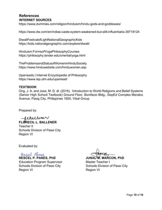 Page 19 of 16
References
INTERNET SOURCES
https://www.dummies.com/religion/hinduism/hindu-gods-and-goddesses/
https://www.dw.com/en/indias-caste-system-weakened-but-still-influential/a-39718124
DiwaliFestivalofLightNationalGeographicKids
https://kids.nationalgeographic.com/explore/diwali/
Hinduism:FormsofYogaPhilosophyCourses
https://philosophy.lander.edu/oriental/yoga.html
TheProblemsandStatusofWomeninHinduSociety
https://www.hinduwebsite.com/hinduwomen.asp
Upanisads | Internet Encyclopedia of Philosophy
https://www.iep.utm.edu/upanisad/
TEXTBOOK
Ong, J. A. and Jose, M. D. dl. (2016). Introduction to World Religions and Belief Systems
(Senior High School Textbook) Ground Floor, Bonifacio Bldg., DepEd Complex Meralco
Avenue, Pasig City, Philippines 1600, Vibal Group
Prepared by:
FLORECIL L. BALLENER
Teacher II
Schools Division of Passi City
Region VI
Evaluated by:
NESCEL P. PANES, PhD JUNAL M. MARCON, PhD
Education Program Supervisor Master Teacher I
Schools Division of Passi City Schools Division of Passi City
Region VI Region VI
 