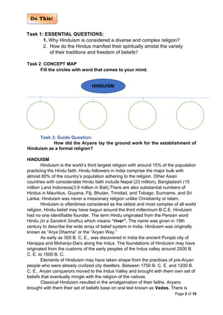 Page 2 of 16
Task 1: ESSENTIAL QUESTIONS:
1. Why Hinduism is considered a diverse and complex religion?
2. How do the Hindus manifest their spiritually amidst the variety
of their traditions and freedom of beliefs?
Task 2: CONCEPT MAP
Fill the circles with word that comes to your mind.
Task 3: Guide Question:
How did the Aryans lay the ground work for the establishment of
Hinduism as a formal religion?
HINDUISM
Hinduism is the world’s third largest religion with around 15% of the population
practicing the Hindu faith. Hindu followers in India comprise the major bulk with
almost 80% of the country’s population adhering to the religion. Other Asian
countries with considerable Hindu faith include Nepal (23 million), Bangladesh (15
million ),and Indonesia(3.9 million in Bali).There are also substantial numbers of
Hindus in Mauritius, Guyana, Fiji, Bhutan, Trinidad, and Tobago, Suriname, and Sri
Lanka. Hinduism was never a missionary religion unlike Christianity or Islam.
Hinduism is oftentimes considered as the oldest and most complex of all world
religion. Hindu belief may have begun around the third millennium B.C.E. Hinduism
had no one identifiable founder. The term Hindu originated from the Persian word
Hindu (in a Sanskrit Sindhu) which means “river”. The name was given in 19th
century to describe the wide array of belief system in India. Hinduism was originally
known as “Arya Dharma” or the “Aryan Way.”
As early as 300 B. C. E., was discovered in India the ancient Punjab city of
Harappa and Mohenjo-Daro along the Indus. The foundations of Hinduism may have
originated from the customs of the early peoples of the Indus valley around 2500 B.
C. E. to 1500 B. C.
Elements of Hinduism may have taken shape from the practices of pre-Aryan
people who were already civilized city dwellers. Between 1750 B. C. E. and 1200 B.
C. E., Aryan conquerors moved to the Indus Valley and brought with them own set of
beliefs that eventually mingle with the religion of the natives.
Classical Hinduism resulted in the amalgamation of their faiths. Aryans
brought with them their set of beliefs base on oral text known as Vedas. There is
HINDUISM
 