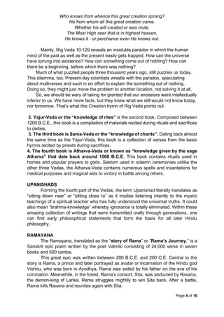 Page 4 of 16
Who knows from whence this great creation sprang?
He from whom all this great creation came.
Whether his will created or was mute,
The Most High seer that is in highest heaven,
He knows it - or perchance even He knows not.
Mainly, Rig Veda 10:129 reveals an insoluble paradox in which the human
mind of the past as well as the present easily gets trapped. How can the universe
have sprung into existence? How can something come out of nothing? How can
there be a beginning, before which there was nothing?
Much of what puzzled people three thousand years ago, still puzzles us today.
This dilemma, too. Present-day scientists wrestle with the paradox, speculating
about multiverses and such in an effort to explain the something out of nothing.
Doing so, they might just move the problem to another location, not solving it at all.
So, we should be wary of taking for granted that our ancestors were intellectually
inferior to us. We have more facts, but they knew what we still would not know today,
nor tomorrow. That’s what this Creation hymn of Rig Veda points out.
2. Yajur-Veda or the “knowledge of rites” is the second book. Composed between
1200 B.C.E., this book is a compilation of materials recited during rituals and sacrifices
to deities.
3. The third book is Sama-Veda or the “knowledge of chants”. Dating back almost
the same time as the Yajur-Veda, this book is a collection of verses from the basic
hymns recited by priests during sacrifices.
4. The fourth book is Atharva-Veda or known as “knowledge given by the sage
Atharva” that date back around 1500 B.C.E. This book contains rituals used in
homes and popular prayers to gods. Seldom used in solemn ceremonies unlike the
other three Vedas, the Atharva-Veda contains numerous spells and incantations for
medical purposes and magical aids to victory in battle among others.
UPANISHADS
Forming the fourth part of the Vedas, the term Upanishad literally translates as
“sitting down near” or “sitting close to” as it implies listening intently to the mystic
teachings of a spiritual teacher who has fully understood the universal truths. It could
also mean “brahma-knowledge” whereby ignorance is totally eliminated. Within these
amazing collection of writings that were transmitted orally through generations, one
can find early philosophical statements that form the basis for all later Hindu
philosophy.
RAMAYANA
The Ramayana, translated as the “story of Rama” or “Rama’s Journey,” is a
Sanskrit epic poem written by the poet Valmiki consisting of 24,000 verse in seven
books and 500 cantos.
This great epic was written between 200 B.C.E. and 200 C.E. Central to the
story is Rama, a prince and later portrayed as avatar or incarnation of the Hindu god
Vishnu, who was born in Ayodhya. Rama was exiled by his father on the eve of his
coronation. Meanwhile, in the forest, Rama’s consort, Sita, was abducted by Ravana,
the demon-king of Lanka. Rama struggles mightily to win Sita back. After a battle,
Rama kills Ravana and reunites again with Sita.
 