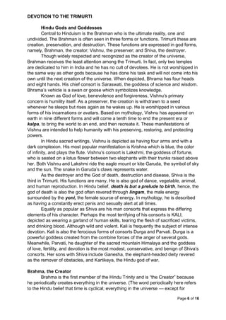 Page 6 of 16
DEVOTION TO THE TRIMURTI
Hindu Gods and Goddesses
Central to Hinduism is the Brahman who is the ultimate reality, one and
undivided. The Brahman is often seen in three forms or functions. Trimurti these are
creation, preservation, and destruction. These functions are expressed in god forms,
namely, Brahman, the creator; Vishnu, the preserver; and Shiva, the destroyer.
Though widely respected and recognized as the creator of the universe,
Brahman receives the least attention among the Trimurti. In fact, only two temples
are dedicated to him in India and he has no cult of devotees. He is not worshipped in
the same way as other gods because he has done his task and will not come into his
own until the next creation of the universe. When depicted, Bhrama has four heads
and eight hands. His chief consort is Saraswati, the goddess of science and wisdom.
Bhrama’s vehicle is a swan or goose which symbolizes knowledge.
Known as God of love, benevolence and forgiveness, Vishnu’s primary
concern is humility itself. As a preserver, the creation is withdrawn to a seed
whenever he sleeps but rises again as he wakes up. He is worshipped in various
forms of his incarnations or avatars. Based on mythology, Vishnu has appeared on
earth in nine different forms and will come a tenth time to end the present era or
kalpa, to bring the world to an end, and then recreate it. These manifestations of
Vishnu are intended to help humanity with his preserving, restoring, and protecting
powers.
In Hindu sacred writings, Vishnu is depicted as having four arms and with a
dark complexion. His most popular manifestation is Krishna which is blue, the color
of infinity, and plays the flute. Vishnu’s consort is Lakshmi, the goddess of fortune,
who is seated on a lotus flower between two elephants with their trunks raised above
her. Both Vishnu and Lakshmi ride the eagle mount or kite Garuda, the symbol of sky
and the sun. The snake in Garuda’s claws represents water.
As the destroyer and the God of death, destruction and disease, Shiva is the
third in Trimurti. His functions are many. He is also god of dance, vegetable, animal,
and human reproduction. In Hindu belief, death is but a prelude to birth, hence, the
god of death is also the god often revered through lingam, the male energy
surrounded by the yoni, the female source of energy. In mythology, he is described
as having a constantly erect penis and sexually alert at all times.
Equally as popular as Shiva are his man consorts that express the differing
elements of his character. Perhaps the most terrifying of his consorts is KALI,
depicted as wearing a garland of human skills, tearing the flesh of sacrificed victims,
and drinking blood. Although wild and violent. Kali is frequently the subject of intense
devotion. Kali is also the ferocious forms of consorts Durga and Parvati. Durga is a
powerful goddess created from the combine forces of the anger of several gods.
Meanwhile, Parvati, he daughter of the sacred mountain Himalaya and the goddess
of love, fertility, and devotion is the most modest, conservative, and benign of Shiva’s
consorts. Her sons with Shiva include Ganesha, the elephant-headed deity revered
as the remover of obstacles, and Kartikeya, the Hindu god of war.
Brahma, the Creator
Brahma is the first member of the Hindu Trinity and is “the Creator” because
he periodically creates everything in the universe. (The word periodically here refers
to the Hindu belief that time is cyclical; everything in the universe — except for
 