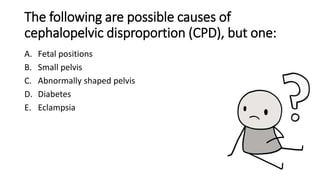 The following are possible causes of
cephalopelvic disproportion (CPD), but one:
A. Fetal positions
B. Small pelvis
C. Abnormally shaped pelvis
D. Diabetes
E. Eclampsia
 