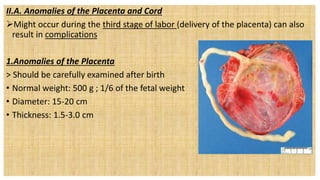 II.A. Anomalies of the Placenta and Cord
Might occur during the third stage of labor (delivery of the placenta) can also
result in complications
1.Anomalies of the Placenta
> Should be carefully examined after birth
• Normal weight: 500 g ; 1/6 of the fetal weight
• Diameter: 15-20 cm
• Thickness: 1.5-3.0 cm
 