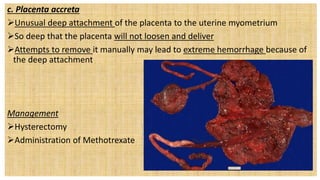 c. Placenta accreta
Unusual deep attachment of the placenta to the uterine myometrium
So deep that the placenta will not loosen and deliver
Attempts to remove it manually may lead to extreme hemorrhage because of
the deep attachment
Management
Hysterectomy Dependent Intervention
Administration of Methotrexate
 