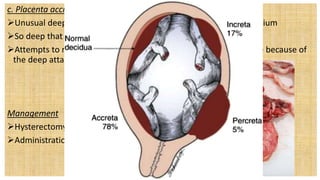 c. Placenta accreta
Unusual deep attachment of the placenta to the uterine myometrium
So deep that the placenta will not loosen and deliver
Attempts to remove it manually may lead to extreme hemorrhage because of
the deep attachment
Management
Hysterectomy Dependent Intervention
Administration of Methotrexate
 