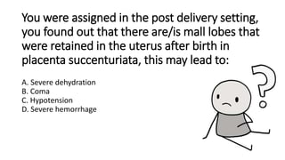 You were assigned in the post delivery setting,
you found out that there are/is mall lobes that
were retained in the uterus after birth in
placenta succenturiata, this may lead to:
A. Severe dehydration
B. Coma
C. Hypotension
D. Severe hemorrhage
 