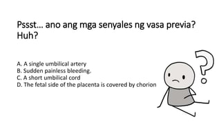 Pssst… ano ang mga senyales ng vasa previa?
Huh?
A. A single umbilical artery
B. Sudden painless bleeding.
C. A short umbilical cord
D. The fetal side of the placenta is covered by chorion
 