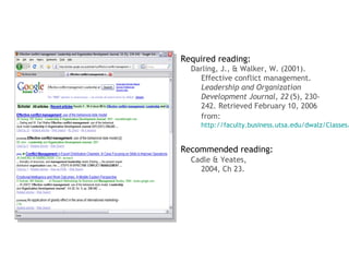 Required reading:
  Darling, J., & Walker, W. (2001).
    Effective conflict management.
    Leadership and Organization
    Development Journal, 22 (5), 230-
    242. Retrieved February 10, 2006
    from:
    http://faculty.business.utsa.edu/dwalz/Classes/


Recommended reading:
  Cadle & Yeates,
    2004, Ch 23.
 