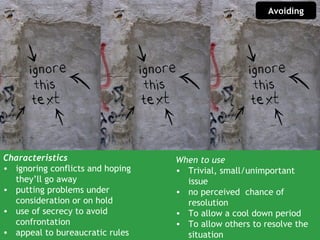 Avoiding




Characteristics                   When to use
• ignoring conflicts and hoping   • Trivial, small/unimportant
  they’ll go away                   issue
• putting problems under          • no perceived chance of
  consideration or on hold          resolution
• use of secrecy to avoid         • To allow a cool down period
  confrontation                   • To allow others to resolve the
• appeal to bureaucratic rules      situation
 