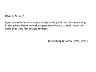 What is Stress?

A pattern of emotional states and physiological reactions occurring
in situations where individuals perceive threats to their important
goals that they feel unable to meet



                                   (Greenberg & Baron, 1993, p257).
 