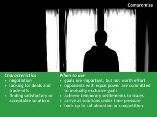 Characteristics negotiation looking for deals and trade-offs finding satisfactory or acceptable solutions When to use goals are important, but not worth effort opponents with equal power are committed to mutually exclusive goals achieve temporary settlements to issues arrive at solutions under time pressure back-up to collaboration or competition Compromise 