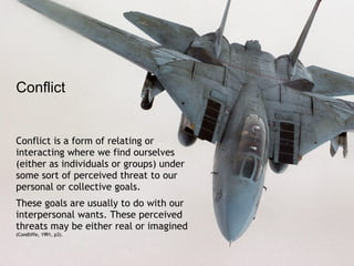 Conflict is a form of relating or interacting where we find ourselves (either as individuals or groups) under some sort of perceived threat to our personal or collective goals.  These goals are usually to do with our interpersonal wants. These perceived threats may be either real or imagined  (Condliffe, 1991, p3). Conflict 