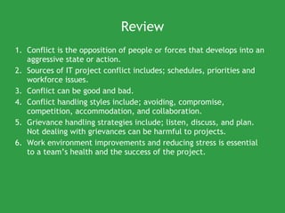 Review Conflict is  the opposition of people or forces that develops into an aggressive state or action.  Sources of IT project conflict includes; schedules, priorities and workforce issues. Conflict can be good and bad. Conflict handling styles include; avoiding, compromise, competition, accommodation, and collaboration. Grievance handling strategies include; listen, discuss, and plan. Not dealing with grievances can be harmful to projects. Work environment improvements and reducing stress is essential to a team’s health and the success of the project. 