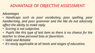 ADVANTAGE OF OBJECTIVE ASSESSMENT
Advantages
• Handicaps such as poor vocabulary, poor spelling, poor
handwriting, and poor grammar and the like do not adversely
affect the ability to make reply.
• Scoring is not subjective.
• Pupils like this type of test item as there is no chance for the
teacher to show personal bias or favoritism.
• Valid and Reliable
• It's easily applicable at all levels and stages of education.
 