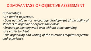 DISADVANTAGE OF OBJECTIVE ASSESSMENT
Disadvantage
• It's harder to prepare.
• Does not help in nor encourage development of the ability of
students to organize or express their ideas.
• Encourage memory work even without understanding.
• It's easier to cheat.
• The organizing and writing of the questions requires expertise
and experience.
 