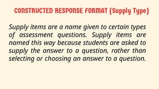 Supply items are a name given to certain types
of assessment questions. Supply items are
named this way because students are asked to
supply the answer to a question, rather than
selecting or choosing an answer to a question.
 