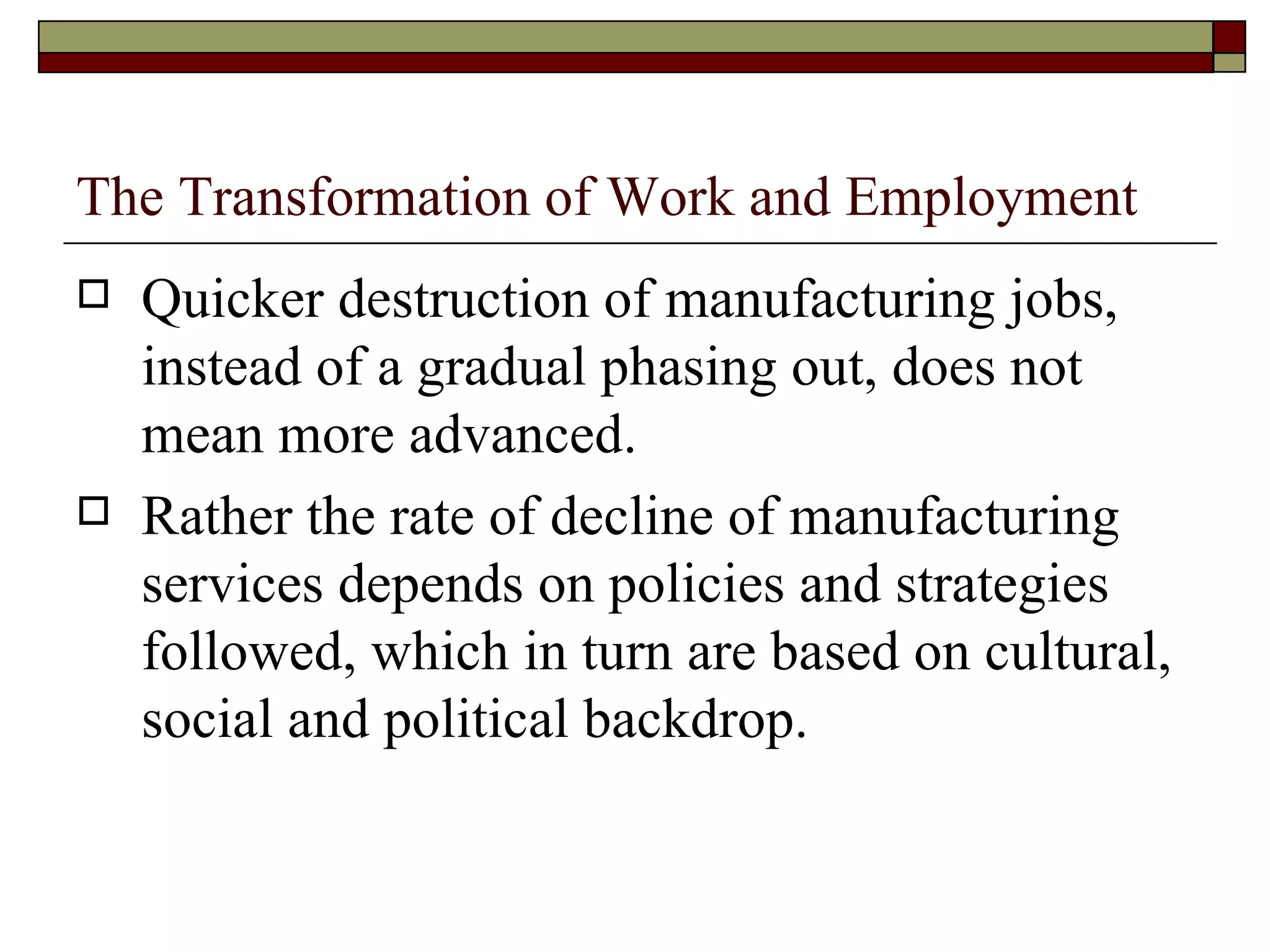 The Transformation of Work and Employment Quicker destruction of manufacturing jobs, instead of a gradual phasing out, does not mean more advanced. Rather the rate of decline of manufacturing services depends on policies and strategies followed, which in turn are based on cultural, social and political backdrop. 