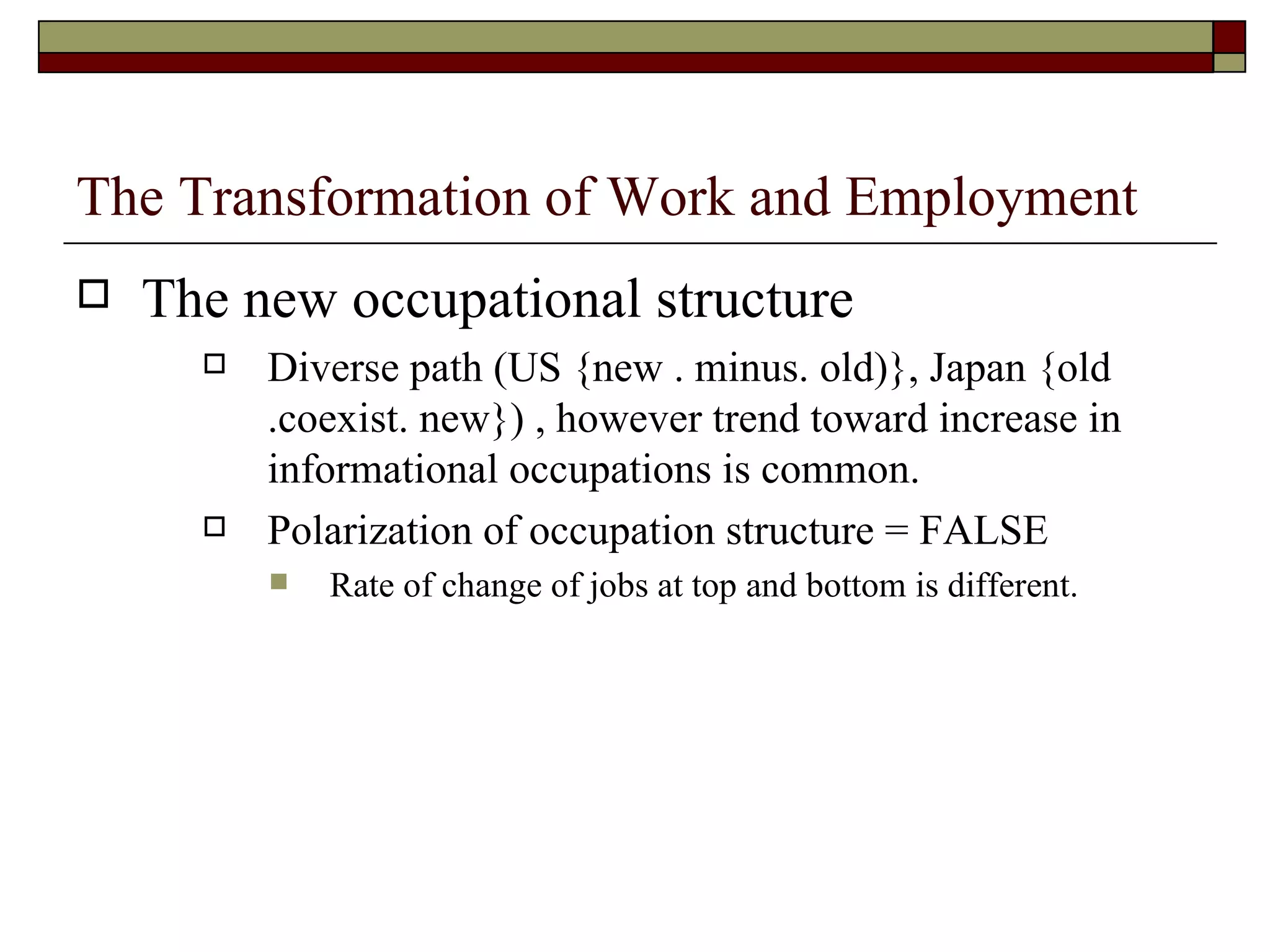 The Transformation of Work and Employment The new occupational structure Diverse path (US {new . minus. old)}, Japan {old .coexist. new}) , however trend toward increase in informational occupations is common. Polarization of occupation structure = FALSE Rate of change of jobs at top and bottom is different. 